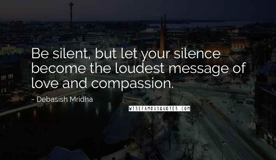 Debasish Mridha Quotes: Be silent, but let your silence become the loudest message of love and compassion.