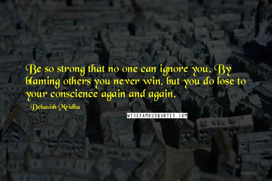 Debasish Mridha Quotes: Be so strong that no one can ignore you. By blaming others you never win, but you do lose to your conscience again and again.