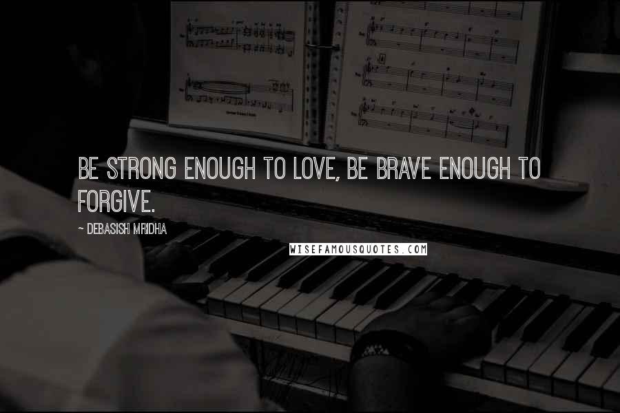 Debasish Mridha Quotes: Be strong enough to love, be brave enough to forgive.