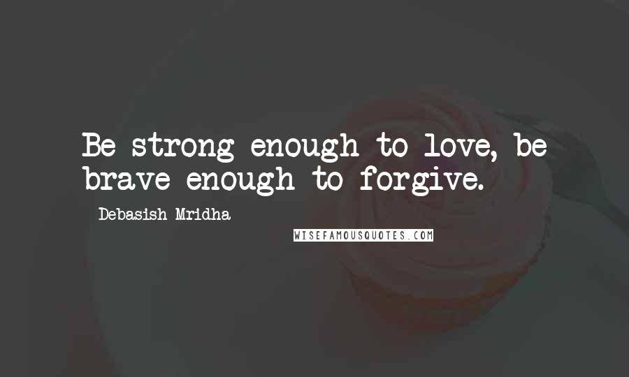 Debasish Mridha Quotes: Be strong enough to love, be brave enough to forgive.