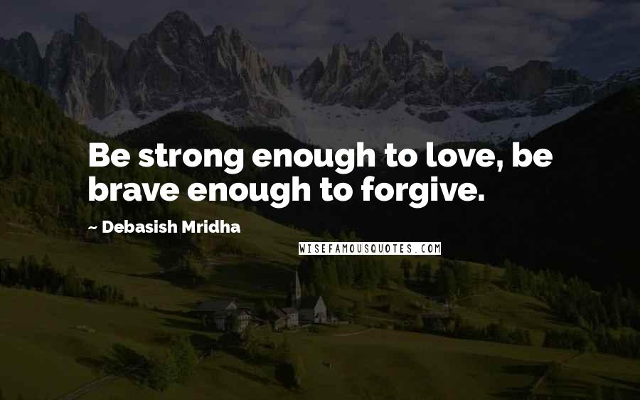 Debasish Mridha Quotes: Be strong enough to love, be brave enough to forgive.