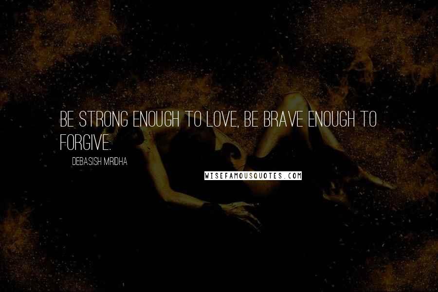 Debasish Mridha Quotes: Be strong enough to love, be brave enough to forgive.