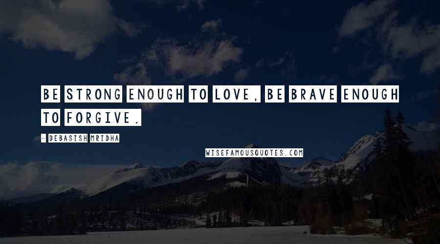 Debasish Mridha Quotes: Be strong enough to love, be brave enough to forgive.