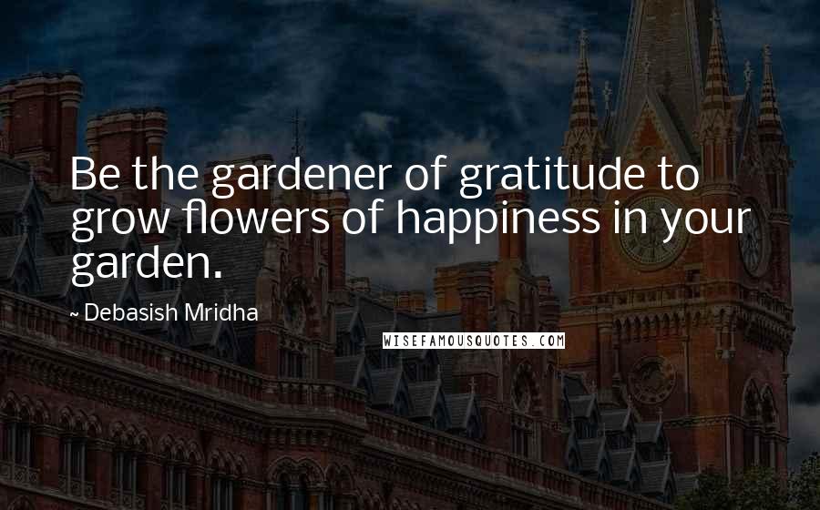Debasish Mridha Quotes: Be the gardener of gratitude to grow flowers of happiness in your garden.