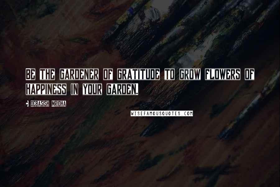 Debasish Mridha Quotes: Be the gardener of gratitude to grow flowers of happiness in your garden.