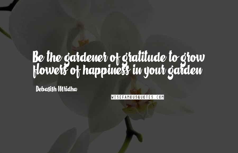 Debasish Mridha Quotes: Be the gardener of gratitude to grow flowers of happiness in your garden.
