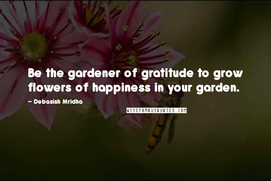 Debasish Mridha Quotes: Be the gardener of gratitude to grow flowers of happiness in your garden.