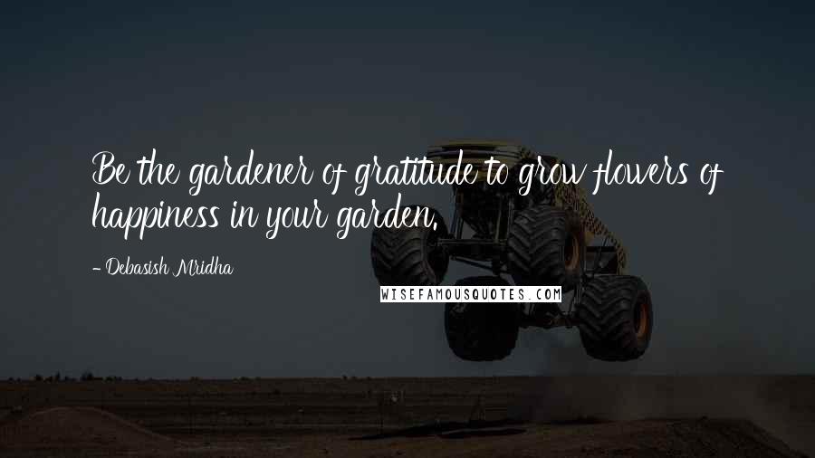 Debasish Mridha Quotes: Be the gardener of gratitude to grow flowers of happiness in your garden.