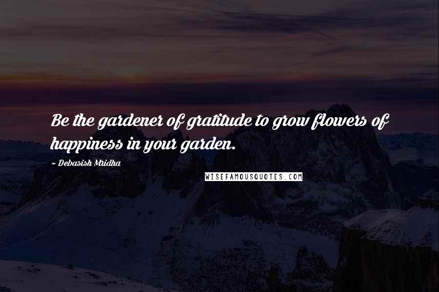 Debasish Mridha Quotes: Be the gardener of gratitude to grow flowers of happiness in your garden.