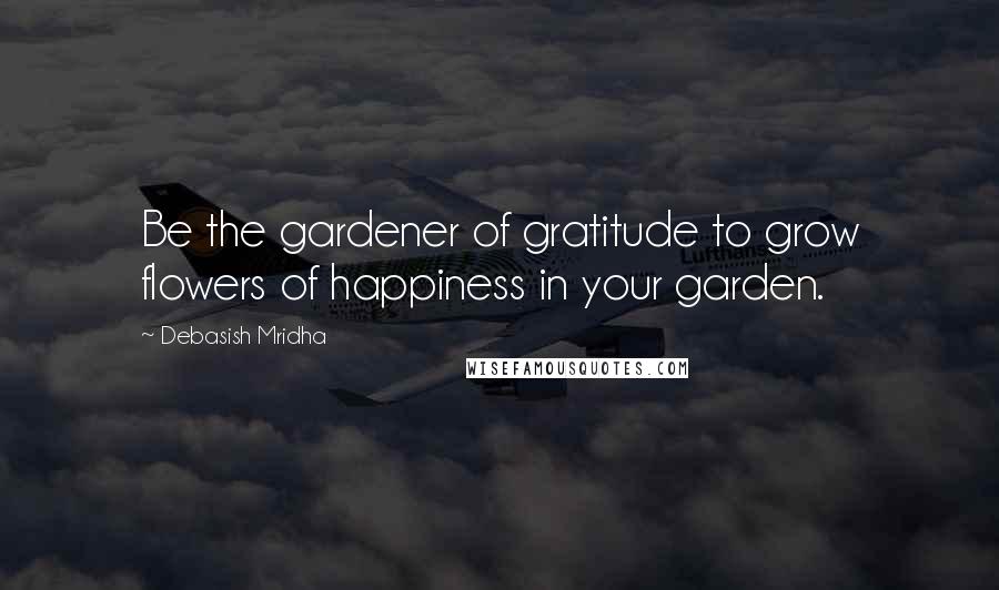 Debasish Mridha Quotes: Be the gardener of gratitude to grow flowers of happiness in your garden.