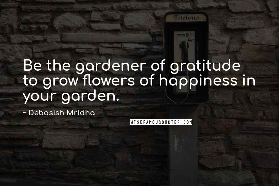 Debasish Mridha Quotes: Be the gardener of gratitude to grow flowers of happiness in your garden.