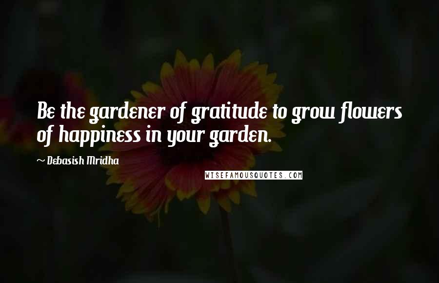 Debasish Mridha Quotes: Be the gardener of gratitude to grow flowers of happiness in your garden.