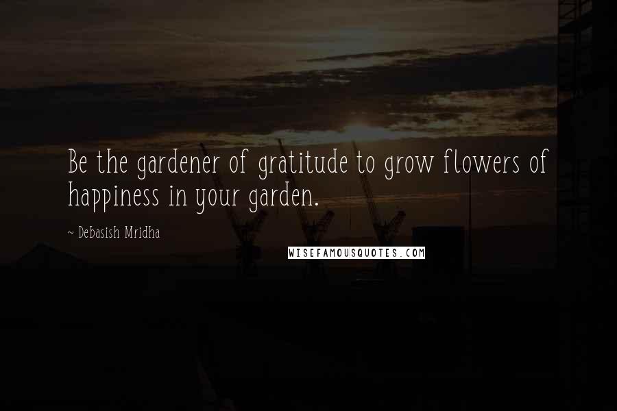 Debasish Mridha Quotes: Be the gardener of gratitude to grow flowers of happiness in your garden.