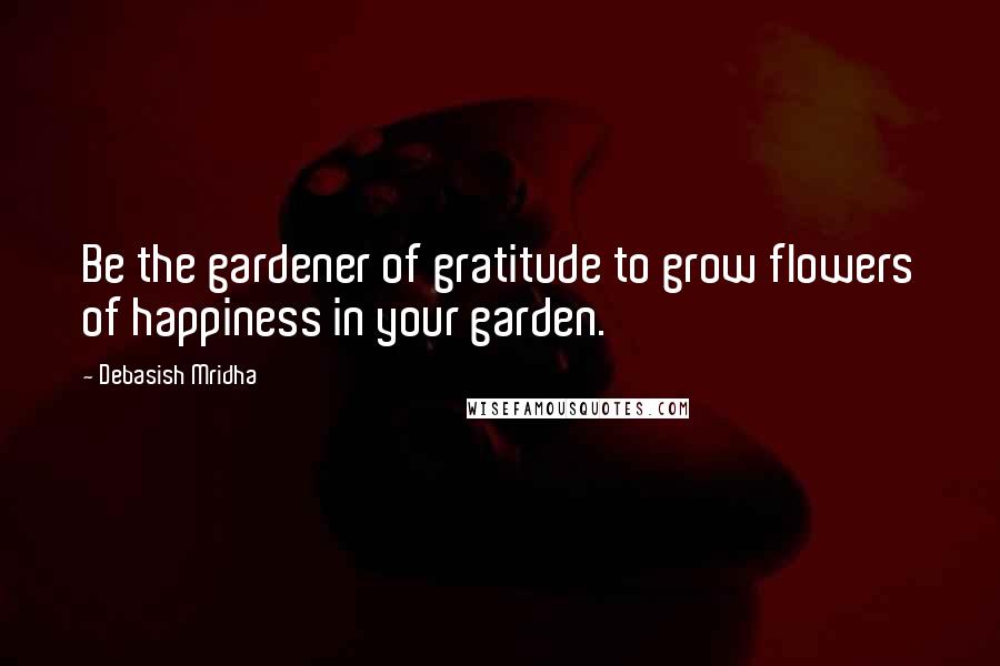 Debasish Mridha Quotes: Be the gardener of gratitude to grow flowers of happiness in your garden.