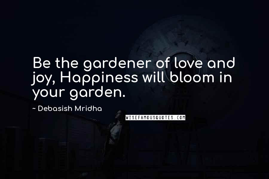 Debasish Mridha Quotes: Be the gardener of love and joy, Happiness will bloom in your garden.