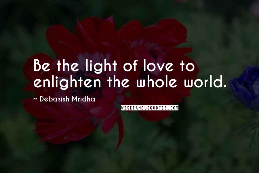 Debasish Mridha Quotes: Be the light of love to enlighten the whole world.