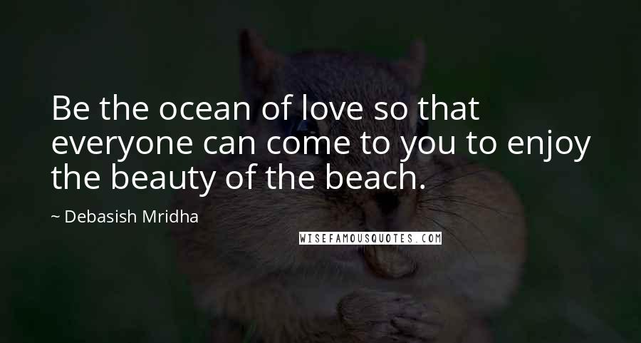 Debasish Mridha Quotes: Be the ocean of love so that everyone can come to you to enjoy the beauty of the beach.