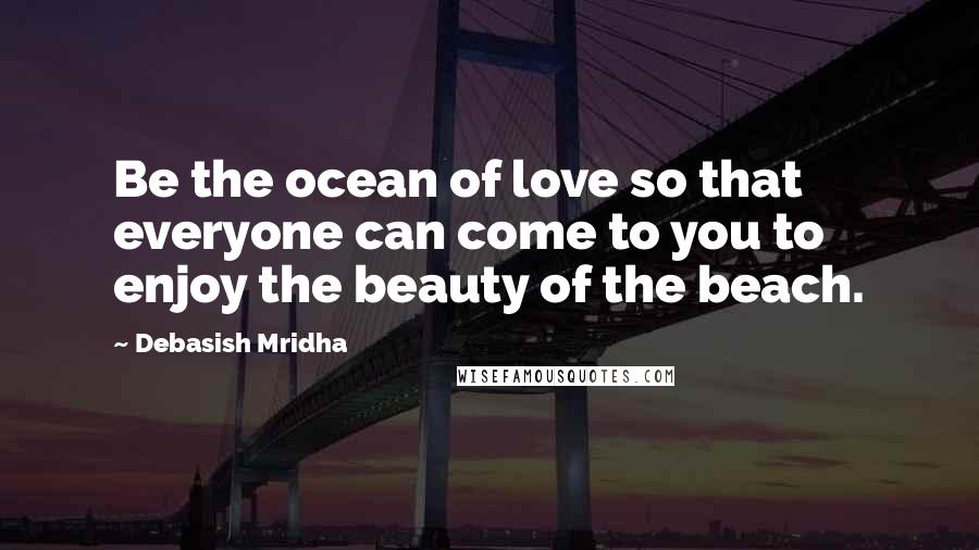 Debasish Mridha Quotes: Be the ocean of love so that everyone can come to you to enjoy the beauty of the beach.