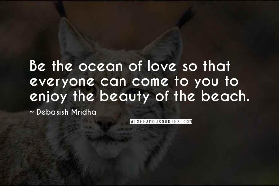 Debasish Mridha Quotes: Be the ocean of love so that everyone can come to you to enjoy the beauty of the beach.