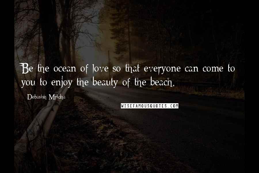 Debasish Mridha Quotes: Be the ocean of love so that everyone can come to you to enjoy the beauty of the beach.