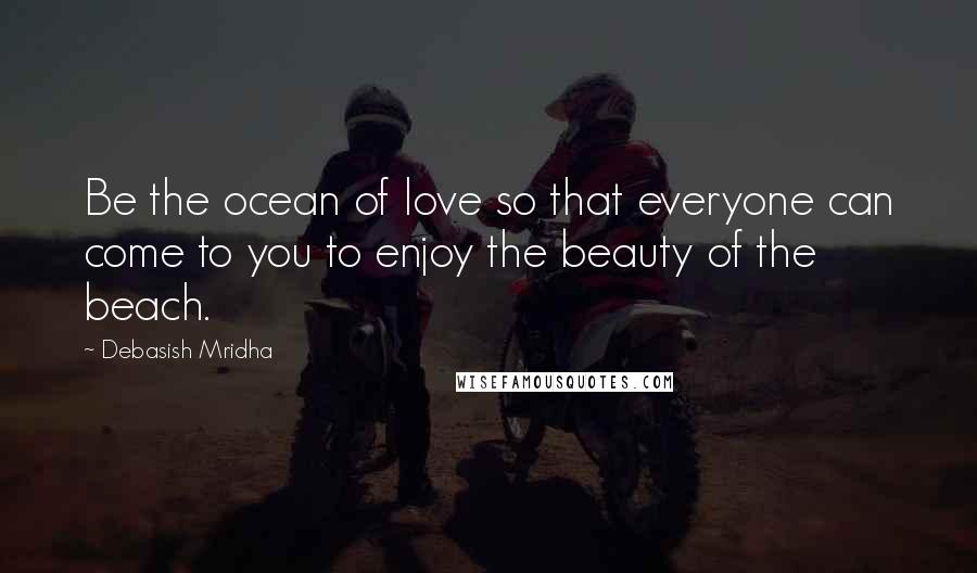 Debasish Mridha Quotes: Be the ocean of love so that everyone can come to you to enjoy the beauty of the beach.