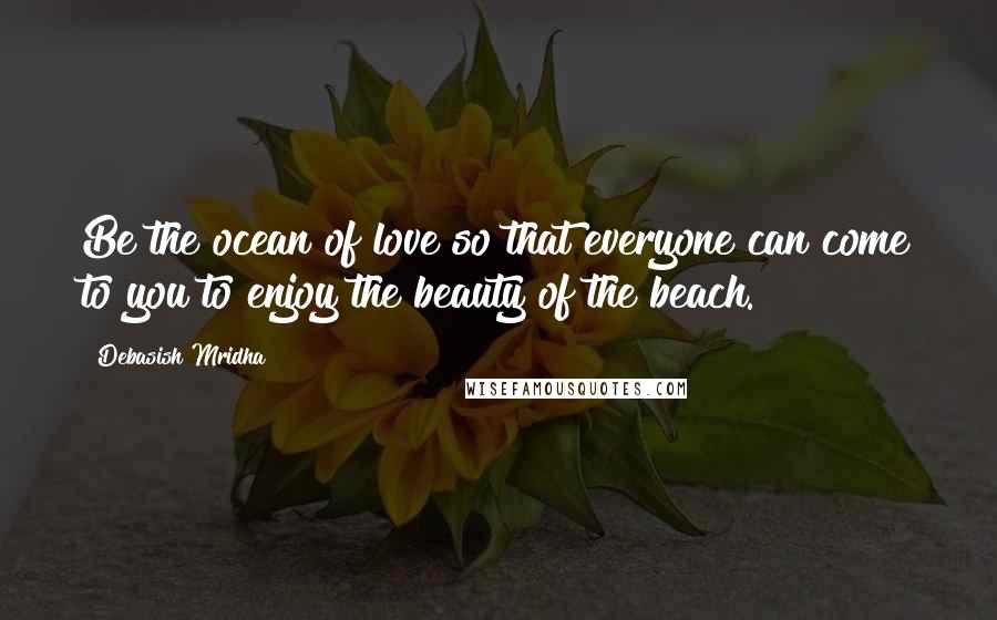 Debasish Mridha Quotes: Be the ocean of love so that everyone can come to you to enjoy the beauty of the beach.