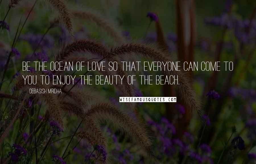 Debasish Mridha Quotes: Be the ocean of love so that everyone can come to you to enjoy the beauty of the beach.