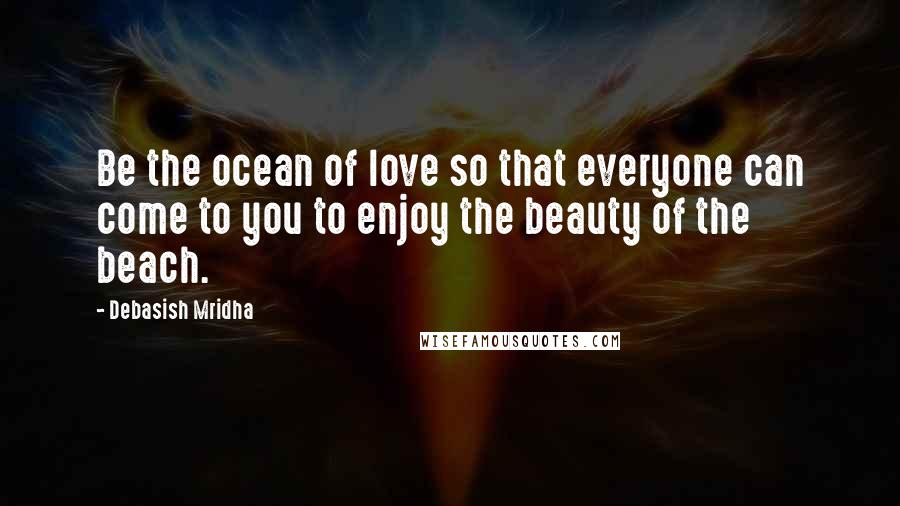 Debasish Mridha Quotes: Be the ocean of love so that everyone can come to you to enjoy the beauty of the beach.