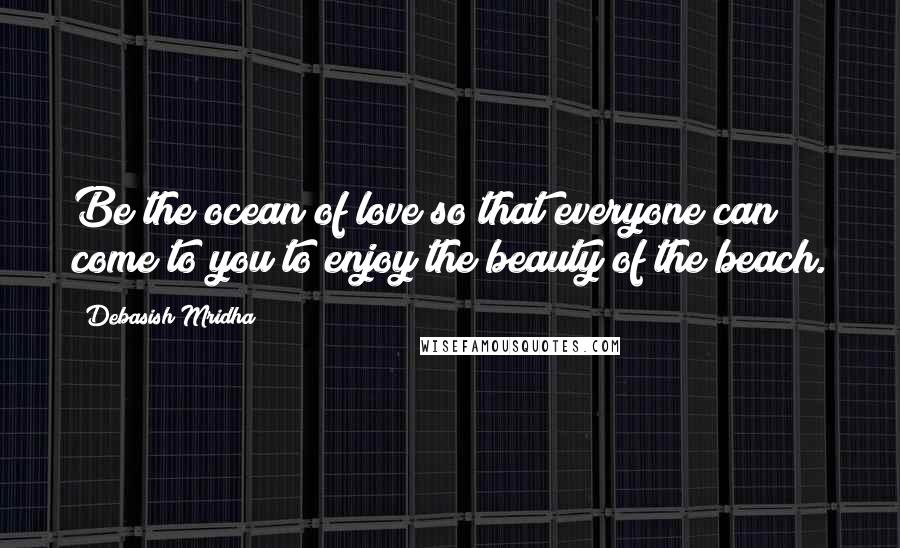 Debasish Mridha Quotes: Be the ocean of love so that everyone can come to you to enjoy the beauty of the beach.