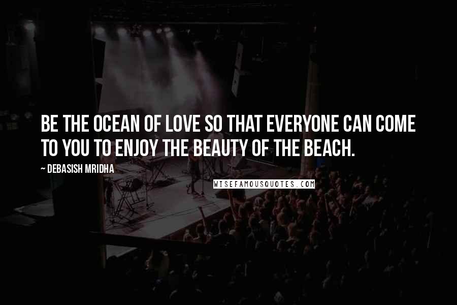 Debasish Mridha Quotes: Be the ocean of love so that everyone can come to you to enjoy the beauty of the beach.