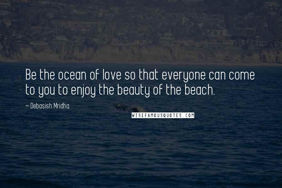Debasish Mridha Quotes: Be the ocean of love so that everyone can come to you to enjoy the beauty of the beach.
