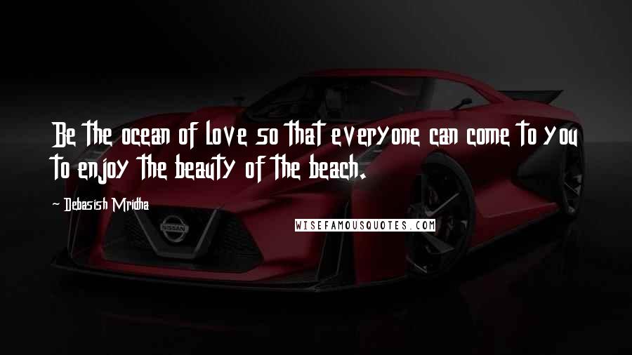 Debasish Mridha Quotes: Be the ocean of love so that everyone can come to you to enjoy the beauty of the beach.