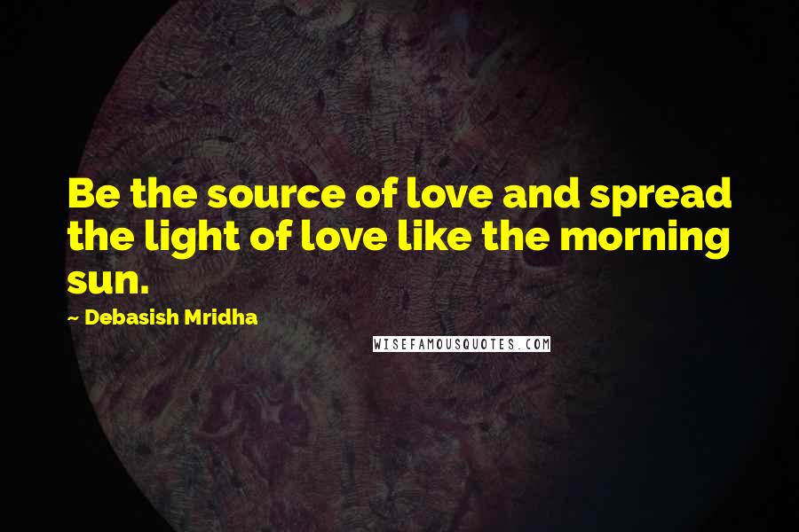 Debasish Mridha Quotes: Be the source of love and spread the light of love like the morning sun.