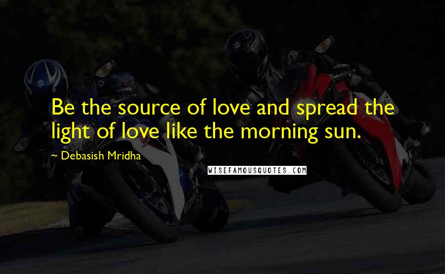 Debasish Mridha Quotes: Be the source of love and spread the light of love like the morning sun.