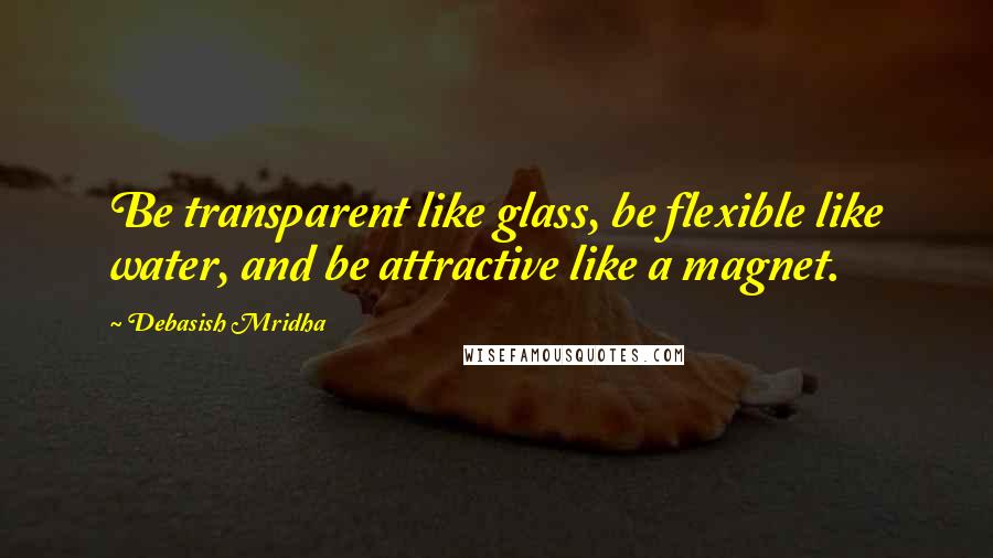 Debasish Mridha Quotes: Be transparent like glass, be flexible like water, and be attractive like a magnet.