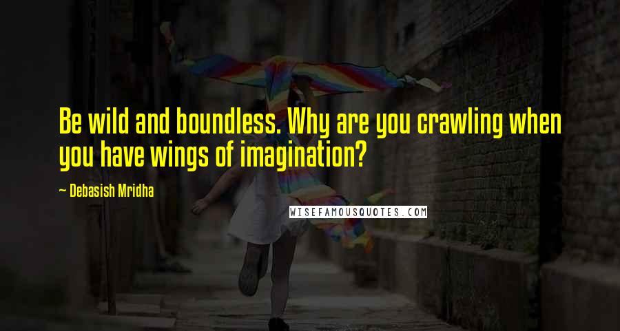 Debasish Mridha Quotes: Be wild and boundless. Why are you crawling when you have wings of imagination?