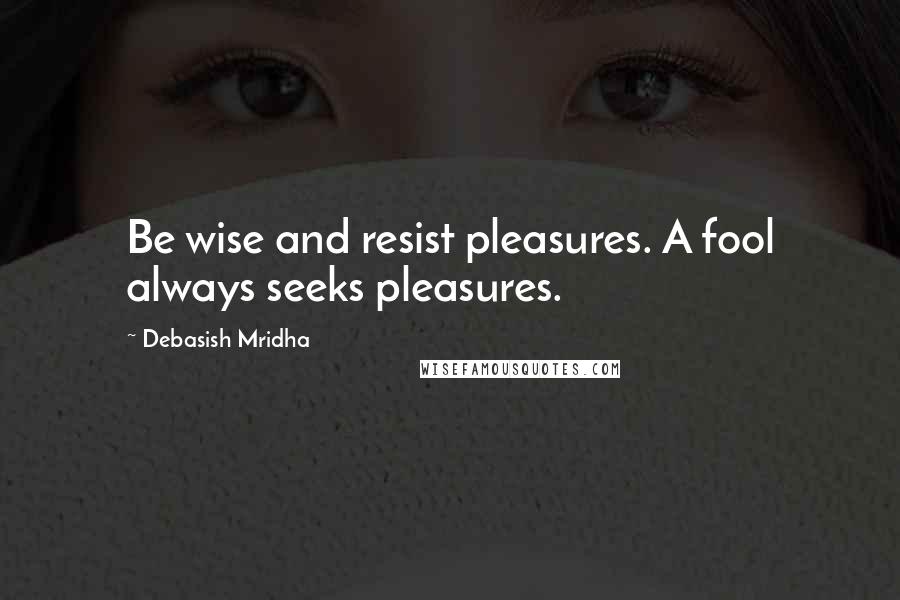 Debasish Mridha Quotes: Be wise and resist pleasures. A fool always seeks pleasures.