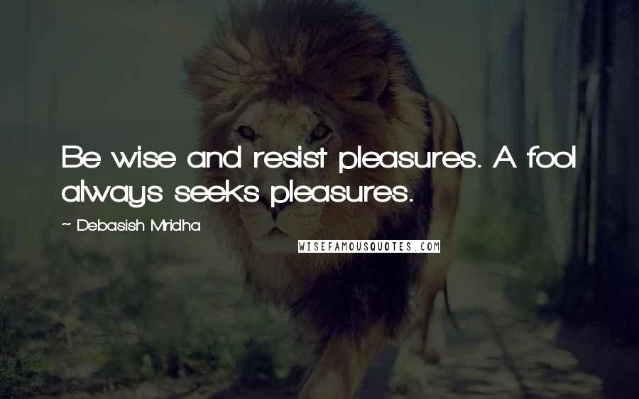 Debasish Mridha Quotes: Be wise and resist pleasures. A fool always seeks pleasures.