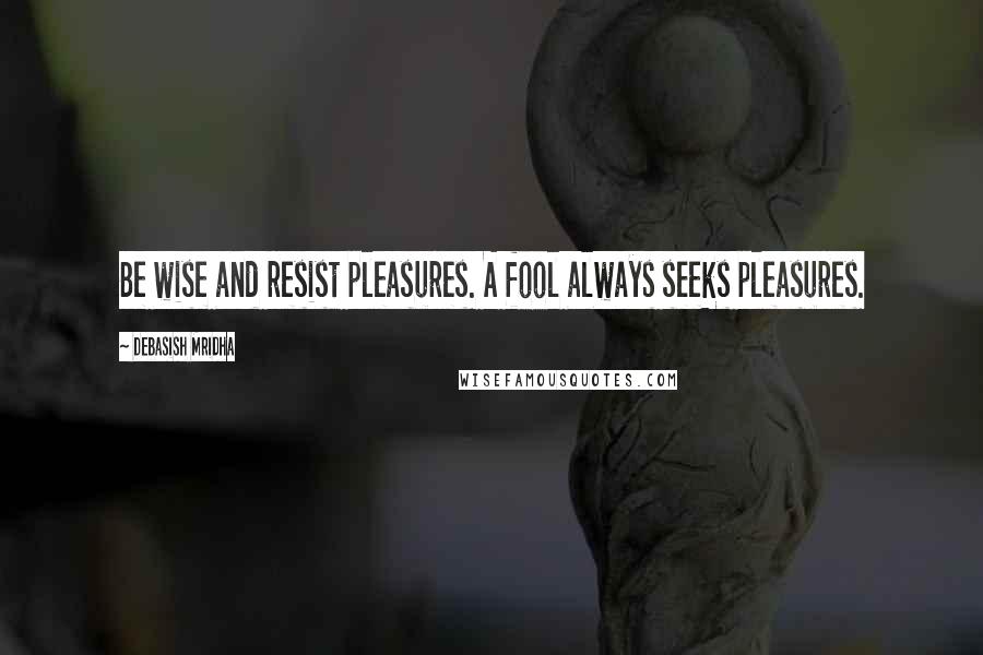 Debasish Mridha Quotes: Be wise and resist pleasures. A fool always seeks pleasures.