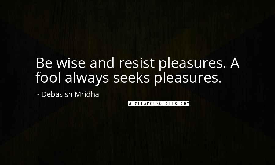 Debasish Mridha Quotes: Be wise and resist pleasures. A fool always seeks pleasures.