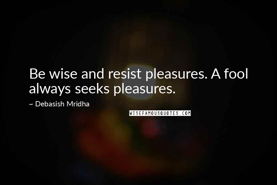 Debasish Mridha Quotes: Be wise and resist pleasures. A fool always seeks pleasures.