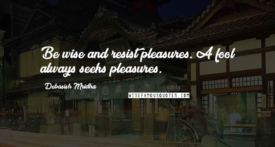 Debasish Mridha Quotes: Be wise and resist pleasures. A fool always seeks pleasures.