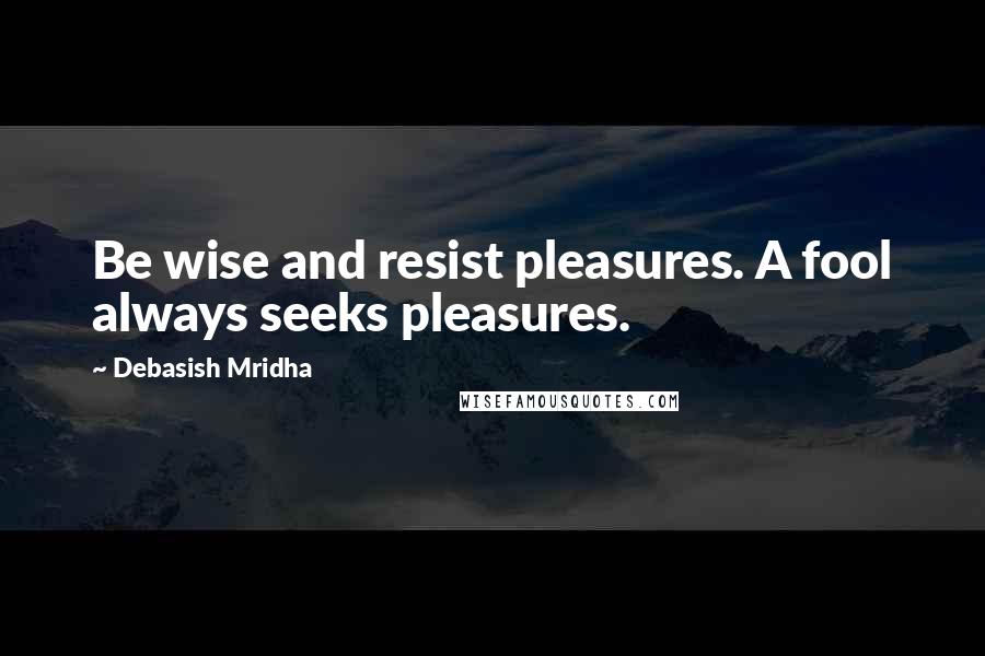 Debasish Mridha Quotes: Be wise and resist pleasures. A fool always seeks pleasures.