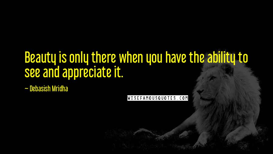 Debasish Mridha Quotes: Beauty is only there when you have the ability to see and appreciate it.