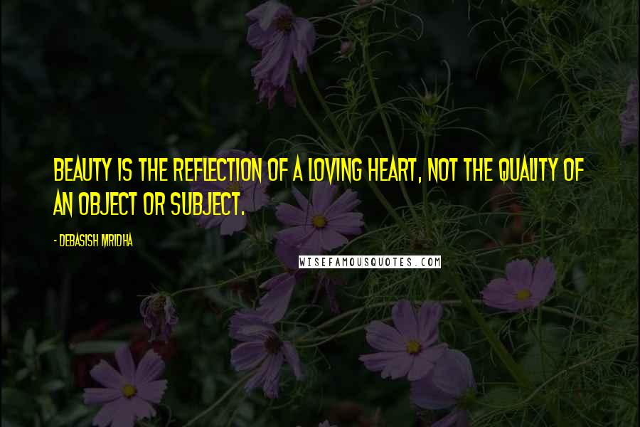 Debasish Mridha Quotes: Beauty is the reflection of a loving heart, not the quality of an object or subject.