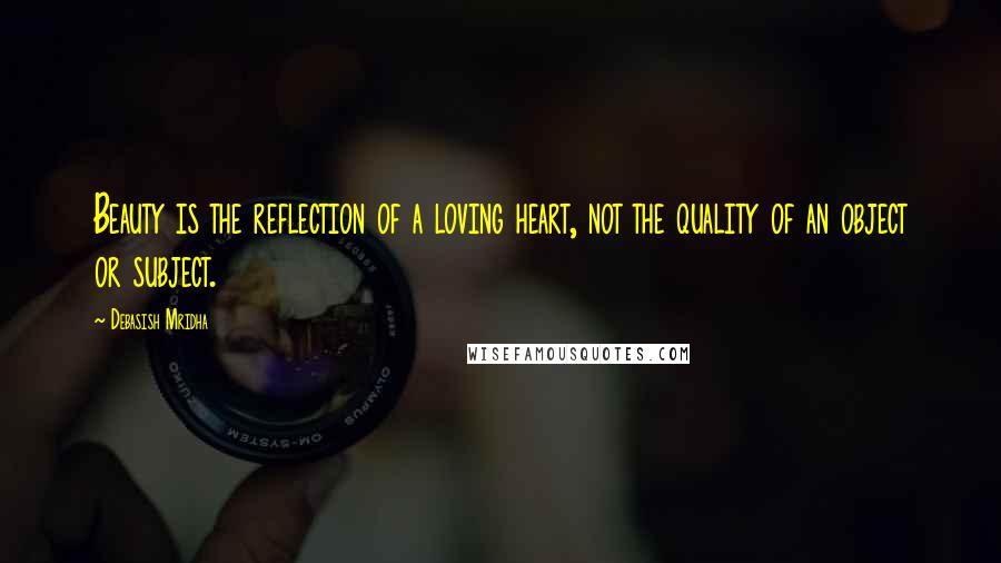 Debasish Mridha Quotes: Beauty is the reflection of a loving heart, not the quality of an object or subject.