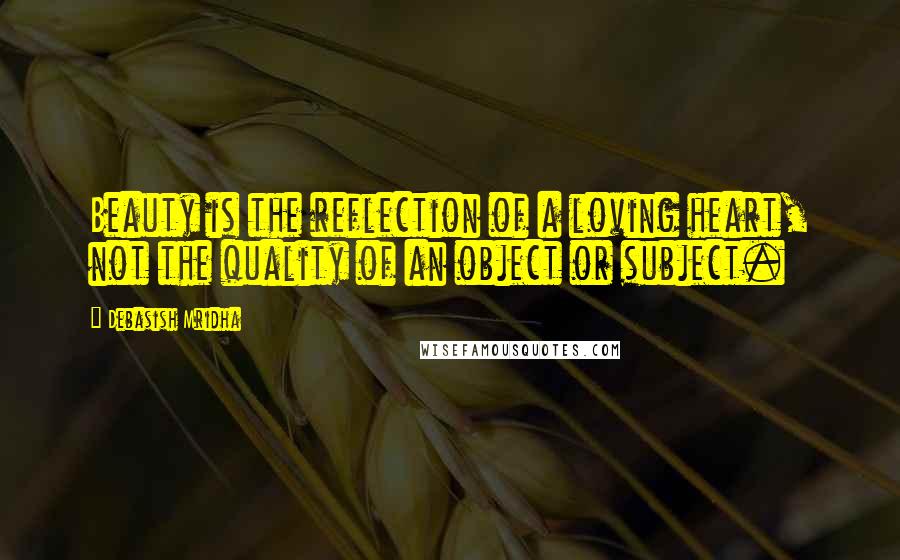 Debasish Mridha Quotes: Beauty is the reflection of a loving heart, not the quality of an object or subject.