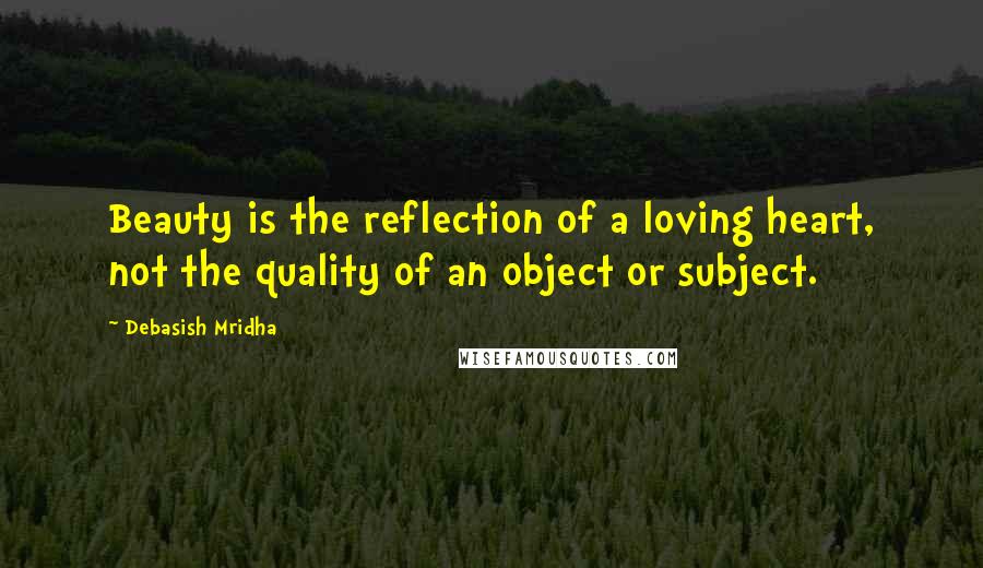 Debasish Mridha Quotes: Beauty is the reflection of a loving heart, not the quality of an object or subject.