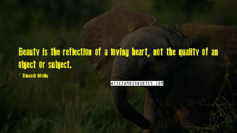 Debasish Mridha Quotes: Beauty is the reflection of a loving heart, not the quality of an object or subject.