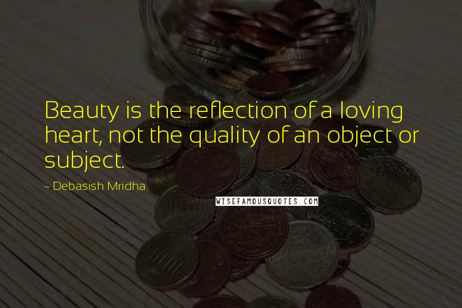 Debasish Mridha Quotes: Beauty is the reflection of a loving heart, not the quality of an object or subject.